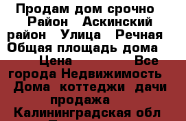 Продам дом срочно › Район ­ Аскинский район › Улица ­ Речная › Общая площадь дома ­ 69 › Цена ­ 370 000 - Все города Недвижимость » Дома, коттеджи, дачи продажа   . Калининградская обл.,Приморск г.